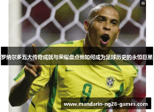 罗纳尔多五大传奇成就与荣耀盘点他如何成为足球历史的永恒巨星